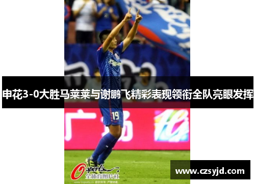 申花3-0大胜马莱莱与谢鹏飞精彩表现领衔全队亮眼发挥