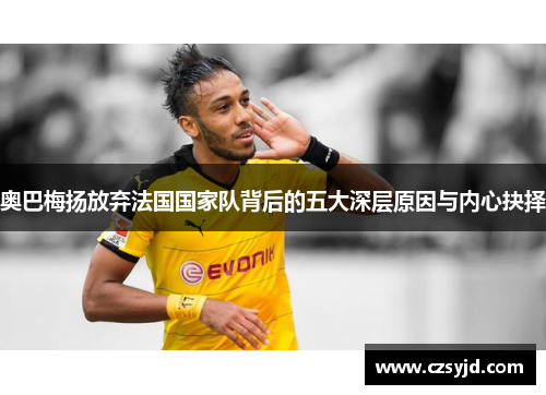 奥巴梅扬放弃法国国家队背后的五大深层原因与内心抉择