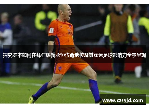 探究罗本如何在拜仁铸就永恒传奇地位及其深远足球影响力全景呈现